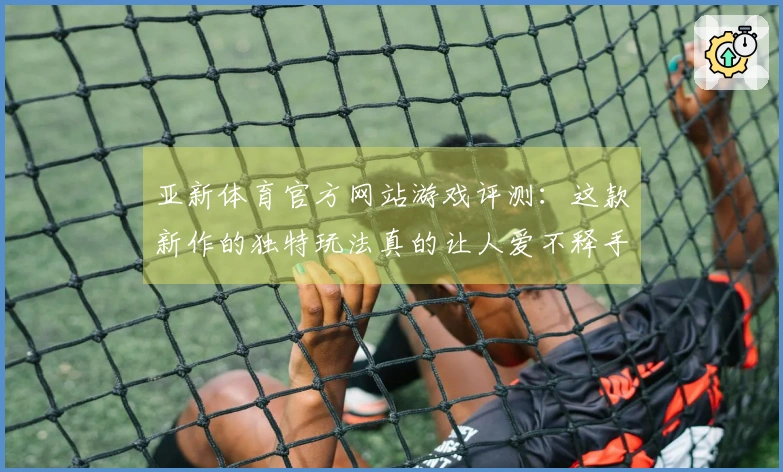 亚新体育官方网站游戏评测：这款新作的独特玩法真的让人爱不释手！